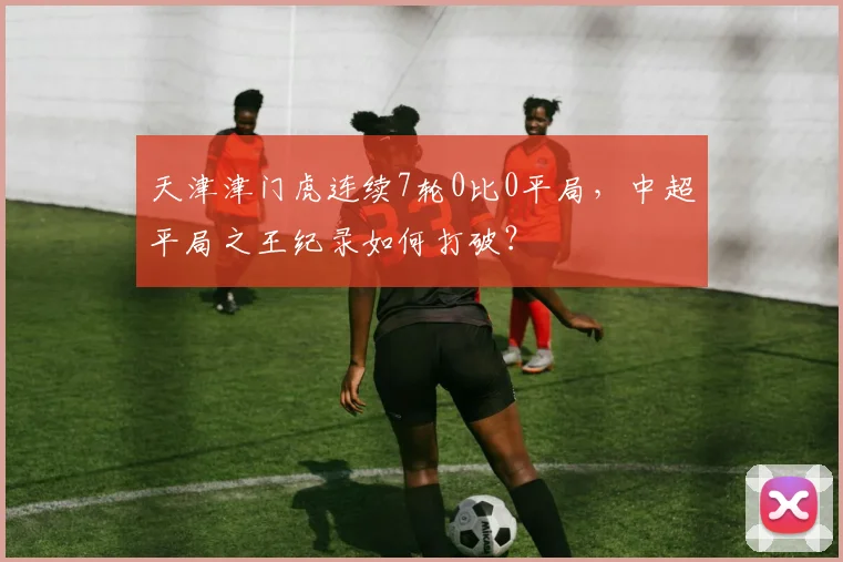 天津津门虎连续7轮0比0平局,中超平局之王纪录如何打破?
