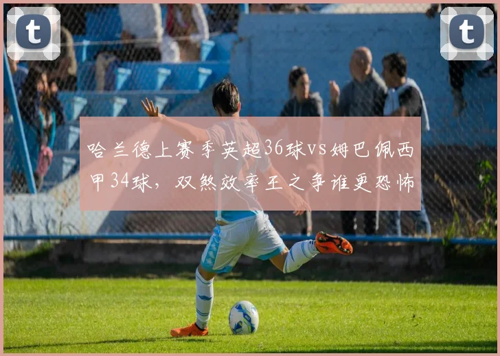哈兰德上赛季英超36球vs姆巴佩西甲34球，双煞效率王之争谁更恐怖？