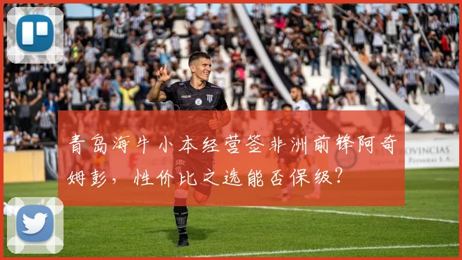 青岛海牛小本经营签非洲前锋阿奇姆彭,性价比之选能否保级?