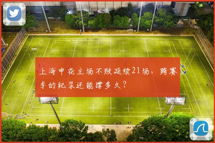 上海申花主场不败延续21场，跨赛季的纪录还能撑多久？