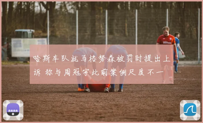哈斯车队就马格努森被罚时提出上诉 称与周冠宇此前案例尺度不一
