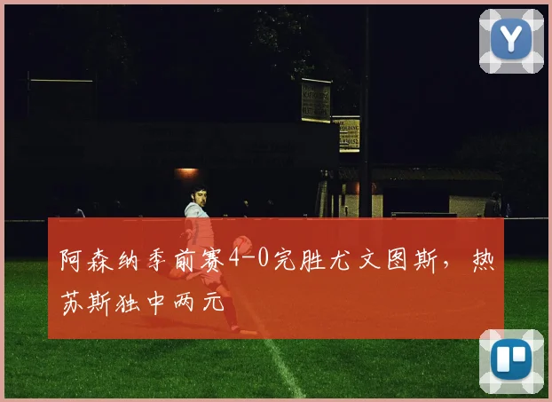 阿森纳季前赛4-0完胜尤文图斯,热苏斯独中两元