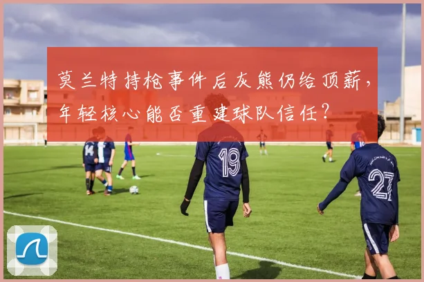 莫兰特持枪事件后灰熊仍给顶薪，年轻核心能否重建球队信任？
